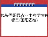 包头固阳县农业中专学校有哪些(固阳农校)