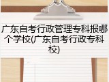 广东自考行政管理专科报哪个学校(广东自考行政专科校)