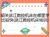 韶关武江数控机床在哪里学比较快(武江数控机床培训)