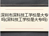 深圳市深科技工学校是大专吗(深科技工学校是大专吗)