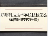 郑州科技技术学校技校怎么样(郑州技校评价)