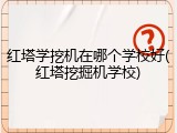 红塔学挖机在哪个学校好(红塔挖掘机学校)
