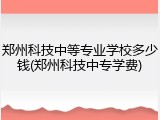 郑州科技中等专业学校多少钱(郑州科技中专学费)