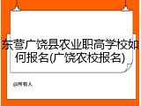 东营广饶县农业职高学校如何报名(广饶农校报名)