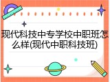 现代科技中专学校中职班怎么样(现代中职科技班)