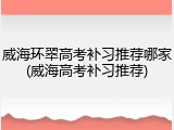 威海环翠高考补习推荐哪家(威海高考补习推荐)