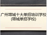 广州增城十大单招培训学校(增城单招学校)