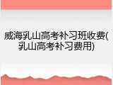 威海乳山高考补习班收费(乳山高考补习费用)