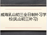 威海乳山初三全日制补习学校(乳山初三补习)