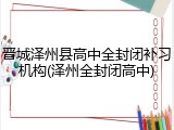 晋城泽州县高中全封闭补习机构(泽州全封闭高中)