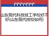 山东现代科技技工学校好不好(山东现代技校如何)