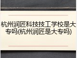 杭州润匠科技技工学校是大专吗(杭州润匠是大专吗)