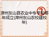 漳州东山县农业中专学校哪年成立(漳州东山农校建校年)