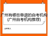 广州有哪些靠谱的自考机构(广州自考机构推荐)