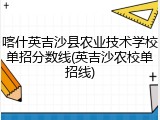 喀什英吉沙县农业技术学校单招分数线(英吉沙农校单招线)