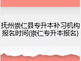 抚州崇仁县专升本补习机构报名时间(崇仁专升本报名)