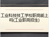 工业科技技工学校职高能上吗(工业职高招生)