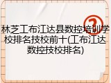 林芝工布江达县数控培训学校排名技校前十(工布江达数控技校排名)