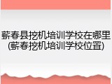 蕲春县挖机培训学校在哪里(蕲春挖机培训学校位置)