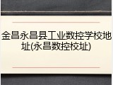 金昌永昌县工业数控学校地址(永昌数控校址)