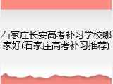 石家庄长安高考补习学校哪家好(石家庄高考补习推荐)
