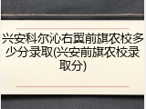 兴安科尔沁右翼前旗农校多少分录取(兴安前旗农校录取分)