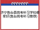 济宁鱼台县高考补习学校哪家好(鱼台高考补习推荐)