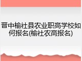 晋中榆社县农业职高学校如何报名(榆社农高报名)