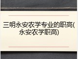 三明永安农学专业的职高(永安农学职高)