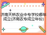 济南天桥农业中专学校哪年成立(济南农专成立年份)
