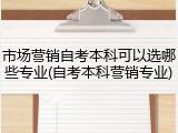 市场营销自考本科可以选哪些专业(自考本科营销专业)