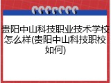 贵阳中山科技职业技术学校怎么样(贵阳中山科技职校如何)