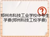 郑州市科技工业学校中专生学费(郑州科技工校学费)