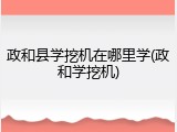 政和县学挖机在哪里学(政和学挖机)
