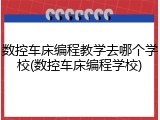 数控车床编程教学去哪个学校(数控车床编程学校)