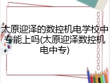 太原迎泽的数控机电学校中专能上吗(太原迎泽数控机电中专)