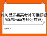 潍坊昌乐县高考补习推荐哪家(昌乐高考补习推荐)