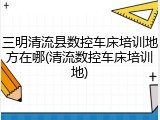 三明清流县数控车床培训地方在哪(清流数控车床培训地)
