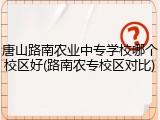 唐山路南农业中专学校哪个校区好(路南农专校区对比)