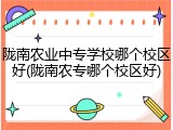 陇南农业中专学校哪个校区好(陇南农专哪个校区好)