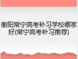 衡阳常宁高考补习学校哪家好(常宁高考补习推荐)