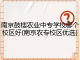 南京鼓楼农业中专学校哪个校区好(南京农专校区优选)