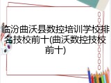 临汾曲沃县数控培训学校排名技校前十(曲沃数控技校前十)