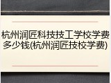 杭州润匠科技技工学校学费多少钱(杭州润匠技校学费)
