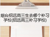 烟台招远高三生去哪个补习学校(招远高三补习学校)
