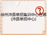 徐州沛县单招集训中心在哪(沛县单招中心)