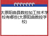 太原阳曲县数控加工技术学校有哪些(太原阳曲数控学校)