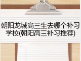朝阳龙城高三生去哪个补习学校(朝阳高三补习推荐)