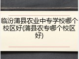临汾蒲县农业中专学校哪个校区好(蒲县农专哪个校区好)