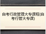 自考行政管理大专课程(自考行管大专课)
